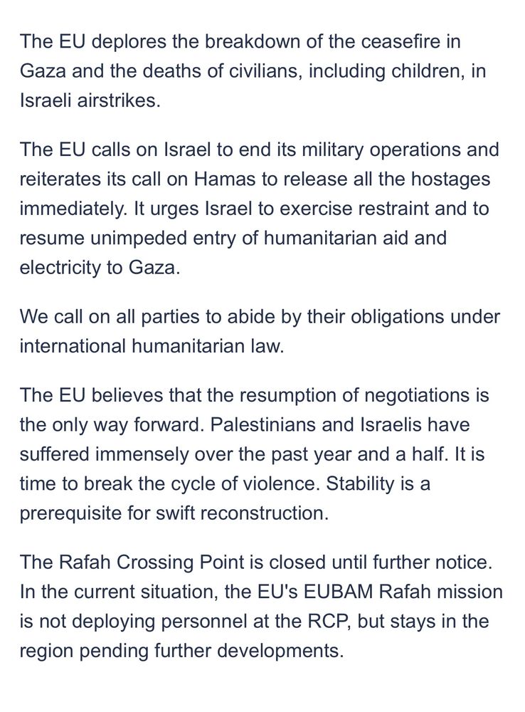 The EU deplores the breakdown of the ceasefire in Gaza and the deaths of civilians, including children, in Israeli airstrikes.
The EU calls on Israel to end its military operations and reiterates its call on Hamas to release all the hostages immediately. It urges Israel to exercise restraint and to resume unimpeded entry of humanitarian aid and electricity to Gaza.
We call on all parties to abide by their obligations under international humanitarian law.
The EU believes that the resumption of negotiations is the only way forward. Palestinians and Israelis have suffered immensely over the past year and a half. It is time to break the cycle of violence. Stability is a prerequisite for swift reconstruction.
The Rafah Crossing Point is closed until further notice.
In the current situation, the EU's EUBAM Rafah mission is not deploying personnel at the RCP, but stays in the region pending further developments.