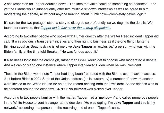 spokesperson for Tapper doubled down. "The idea that Jake could do something so heartless-and yet the Bidens would subsequently offer him multiple sit down interviews as well as agree to him moderating the debate, all without anyone hearing about it until now — completely defies logic."
It's rare for the two protagonists of a story to disagree so profoundly, so we dug into the details. We found, for example, that Tapper did in fact cover those drug allegations.
According to two other people who spoke with Hunter directly after the Walter Reed incident Tapper did call. "It was obviously transparent niceties and then right to business as if the one thing Hunter is thinking about as Beau is dying is let me give Jake Tapper an exclusive," a person who was with the Biden family at the time told Breaker. "He was furious about it."
It also defies logic that the campaign, rather than CNN, would get to choose who moderated a debate.
And we can only find one instance where Tapper interviewed Biden when he was President.
Those in the Biden world note Tapper had long been frustrated with the Bidens over a lack of access.
Just before Biden's 2024 State of the Union address (as is customary) a number of network anchors were invited to the White House for an off-the-record briefing from the President. As the speech was to be centered around the economy, CNN's Erin Burnett was picked over Tapper.
According to two people familiar with the matter, Tapper had a "meltdown" and called numerous people in the White House to vent his anger at the decision. "He was raging I'm Jake Tapper and this is my network," according to a person on the receiving end of one of Tapper's calls.