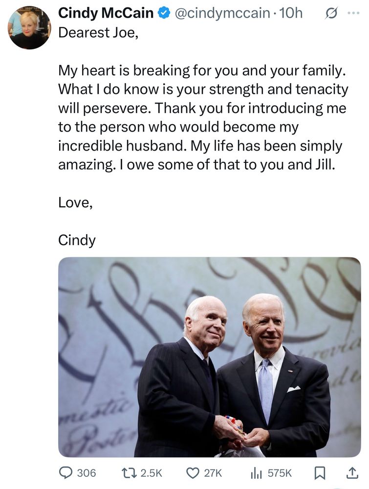 Cindy McCain & @cindymccain •10h0 ...

Dearest Joe,
My heart is breaking for you and your family.
What I do know is your strength and tenacity will persevere. Thank you for introducing me to the person who would become my incredible husband. My life has been simply amazing. I owe some of that to you and Jill.

Love,
Cindy