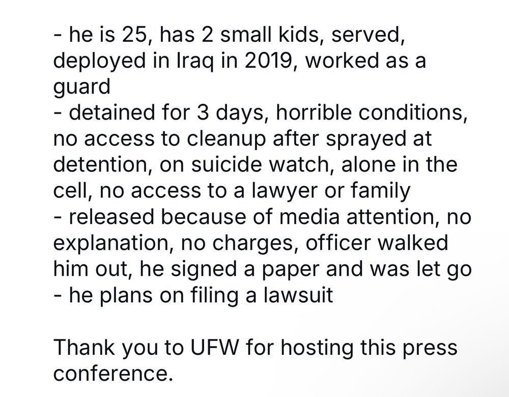 Spoke to George Retes - US born, US citizen, veteran who was detained on the farm. Few takeaways: - he is 25, has 2 small kids, served, deployed in Iraq in 2019, worked as a guard - detained for 3 days, horrible conditions, no access to cleanup after sprayed at detention, on suicide watch, alone in the cell, no access to a lawyer or family - released because of media attention, no explanation, no charges, officer walked him out, he signed a paper and was let go - he plans on filing a lawsuit