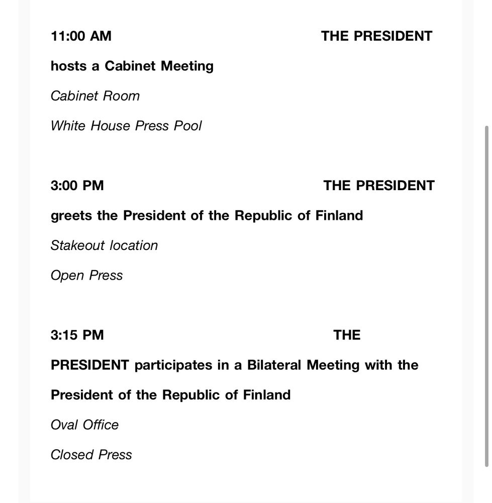 11:00 AM
hosts a Cabinet Meeting
Cabinet Room
White House Press Pool
THE PRESIDENT
3:00 PM
greets the President of the Republic of Finland
Stakeout location
Open Press
THE PRESIDENT
3:15 PM
THE
PRESIDENT participates in a Bilateral Meeting with the President of the Republic of Finland
Oval Office
Closed Press