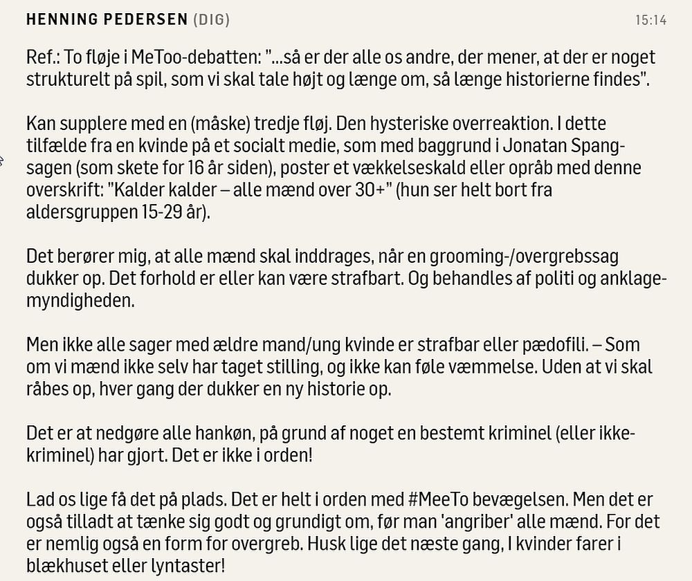 Ref.: To fløje i MeToo-debatten: ”...så er der alle os andre, der mener, at der er noget strukturelt på spil, som vi skal tale højt og længe om, så længe historierne findes”. 

Kan supplere med en (måske) tredje fløj. Den hysteriske overreaktion. I dette tilfælde fra en kvinde på et socialt medie, som med baggrund i Jonatan Spang-sagen (som skete for 16 år siden), poster et vækkelseskald eller opråb med denne overskrift: ”Kalder kalder – alle mænd over 30+” (hun ser helt bort fra aldersgruppen 15-29 år). 

Det berører mig, at alle mænd skal inddrages, når en grooming-/overgrebssag dukker op. Det forhold er eller kan være strafbart. Og behandles af politi og anklagemyndigheden. 

Men ikke alle sager med ældre mand/ung kvinde er strafbar eller pædofili. – Som om vi mænd ikke selv har taget stilling, og ikke kan føle væmmelse. Uden at vi skal råbes op, hver gang der dukker en ny historie op. 

Det er at nedgøre alle hankøn, på grund af noget en bestemt kriminel (eller ikke-kriminel) har gjort. Det er ikke i orden! 

Lad os lige få det på plads. Det er helt i orden med #MeeTo bevægelsen. Men det er også tilladt at tænke sig godt og grundigt om, før man 'angriber' alle mænd. For det er nemlig også en form for overgreb. Husk lige det næste gang, I kvinder farer i blækhuset eller lyntaster!
