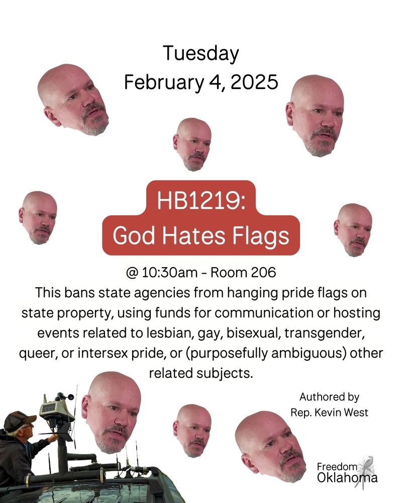 ID Image 2: the text on the image reads “Tuesday February 4th 2025 HB 1219: God hates flags. @ 10:30 AM in room 206. This bans state agencies from hanging pride flags on state property, using funds for communication or hosting events related to lesbian, gay, bisexual, transgender, queer, or intersex pride, or (purposefully ambiguous) other related subjects. Authored by Rep. Kevin West” it's on a white background and in the bottom left-hand corner there is a man in a baseball cap tracking storms. In the bottom right-hand corner is the freedom Oklahoma logo with a scissor tail flycatcher. The text is surrounded by 8 floating heads of Kevin West in various sizes.
