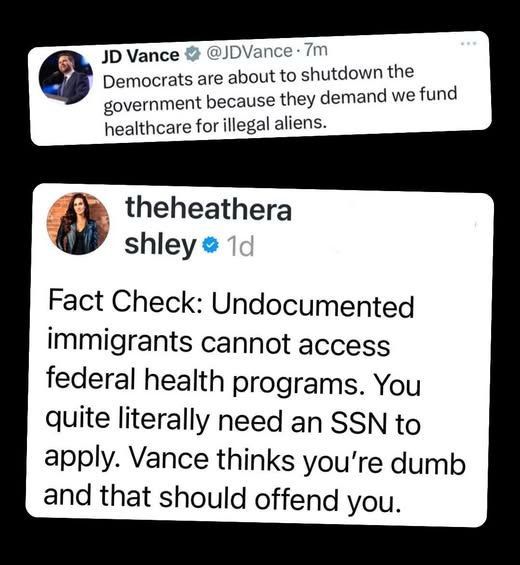 montage of two tweets

one from the vice president: 
JD Vance v
@JDVance • 7m

Democrats are about to shutdown the government because they demand we fund healthcare for illegal aliens.

and another from not the vice president:
theheathera shley o 1d

Fact Check: Undocumented immigrants cannot access federal health programs. You quite literally need an SSN to apply. Vance thinks you're dumb and that should offend you.