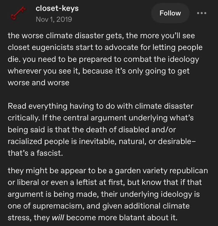 Social media post from closet-keys in 2019: 

the worse climate disaster gets, the more you’ll see closet eugenicists start to advocate for letting people die. you need to be prepared to combat the ideology wherever you see it, because it’s only going to get worse and worse.

 Read everything having to do with climate disaster critically. If the central argument underlying what’s being said is that the death of disabled and/or racialized people is inevitable, natural, or desirable— that’s a fascist. 

they might be appear to be a garden variety republican or liberal or even a leftist at first, but know that if that argument is being made, their underlying ideology is one of supremacism, and given additional climate stress, they will become more blatant about it. 