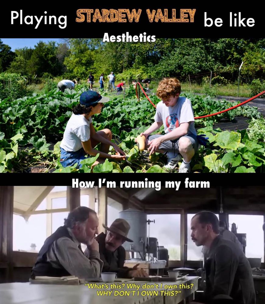 Playing Stardew Valley be like:
Top: Aesthetics (image of people peacefully gardening)
Bottom: How I’m running my farm (image of Daniel Plainview saying “why don’t I own this? WHY DON’T I OWN THIS?”)