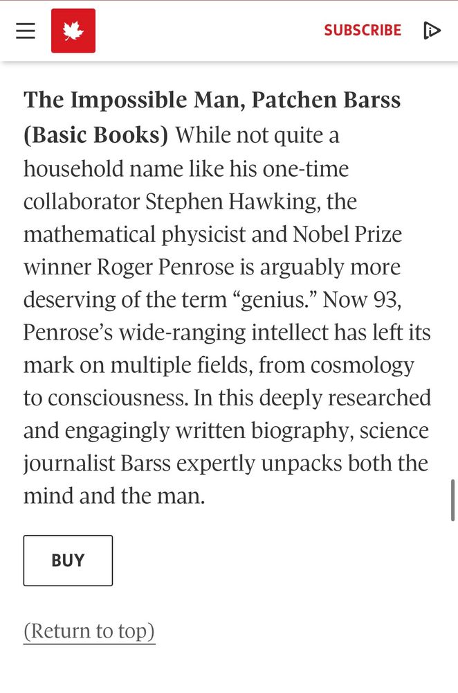 Screen capture of Globe 100 summary of The Impossible Man: "While not quite a household name like his one-time collaborator Stephen Hawking, the mathematical physicist and Nobel Prize winner Roger Penrose is arguably more deserving of the term "genius." Now 93, Penrose's wide-ranging intellect has left is mark on multiple fields, from cosmology to consciousness. In this deeply research and engagingly written biography, science journalist Barss expertly unpacks both the mind and the man.
