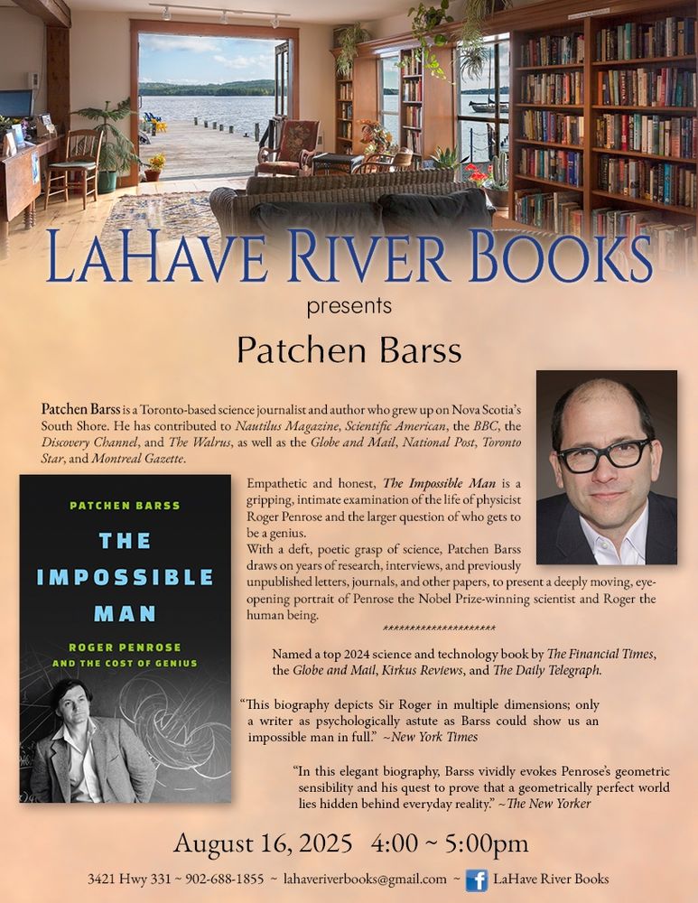 A poster promoting a reading by Patchen Barss at LaHave River Books in LaHave Nova Scotia on August 16. The poster includes a colour picture of the bookstore, which has many books, comfy couches, and large doors opening out onto a pier, which extends into the scenic LaHave River. The poster also includes a headshot of author Patchen Barss, and an image of the cover of his book, The Impossible Man: Roger Penrose and the Cost of Genius. 
The text of the poster reads:
LaHave River Books presents Patchen Barss
Patchen Barss is a Toronto-based science journalist and author who grew up on Nova Scotia’s South Shore. He has contributed to Nautilus Magazine, Scientific American, the BBC, the Discovery Channel, and The Walrus, as well as the Globe and Mail, National Post, Toronto Star, and Montreal Gazette.
Empathetic and honest, The Impossible Man is a gripping, intimate examination of the life of physicist Roger Penrose and the larger question of who gets to be a genius.
With a deft, poetic grasp of science, Patchen Barss draws on years of research, interviews, and previously unpublished letters, journals, and other papers, to present a deeply moving, eye-opening portrait of Penrose the Nobel Prize-winning scientist and Roger the human being.
-----
Named a top 2024 science and technology book by The Financial Times, the Globe and Mail, Kirkus Reviews, and The Daily Telegraph. 
 “This biography depicts Sir Roger in multiple dimensions; only a writer as psychologically astute as Barss could show us an impossible man in full.”
-New York Times 
“In this elegant biography, Barss vividly evokes Penrose’s geometric sensibility and his quest to prove that a geometrically perfect world lies hidden behind everyday reality.”
-The New Yorker
August 16, 2025 4:00 – 5:00 p.m.
3421 Hwy 331 
902-688-1855
lahaveriverbooks@gmail.com
