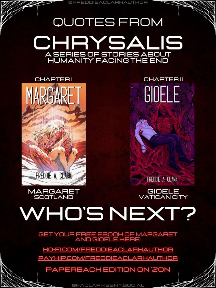 A red background with white decorations and the covers of the short stories MARGARET and GIOELE by Freddie A. Clark.

Text:

CHRYSALIS: A SERIES OF STORIES ABOUT HUMANITY FACING THE END. WHO’S NEXT?

GET YOUR FREE COPY OF MARGARET AND GIOELE HERE:
ko-fi.com/freddieaclarkauthor
payhip.com/FreddieAClarkAuthor

PAPERBACK ON 'ZON
