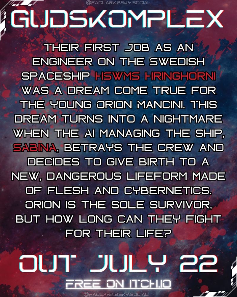 A starry background with blood stains.

Text:
GUDSKOMPLEX

Their first job as an engineer on the Swedish spaceship HSwMS Hringhorni was a dream come true for the young Orion Mancini.

This dream turns into a nightmare when the AI managing the ship, SABINA, betrays the crew and decides to give birth to a new, dangerous lifeform made of flesh and cybernetics.

Orion is the sole survivor, but how long can they fight for their life?

OUT JULY 22
FREE ON ITCH.IO