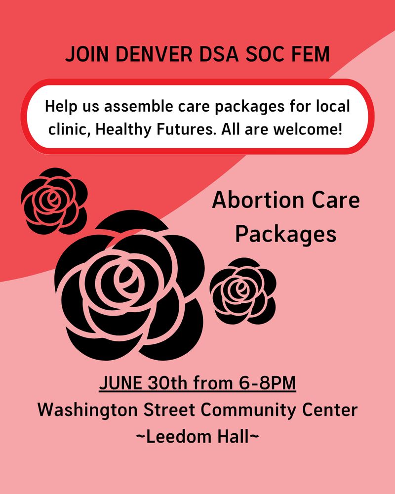 Red and pink background, all text is black.  Top says "JOIN DENVER DSA SOC FEM".  Text below says "Help us assemble care packages for local clinic, Healthy Futures.  All are welcome!"  There are black roses below that and next to them, text that says "Abortion Care Packages".  At the bottom it says "JUNE 30th from 6-8PM Washington Street Community Center ~Leedom Hall~"