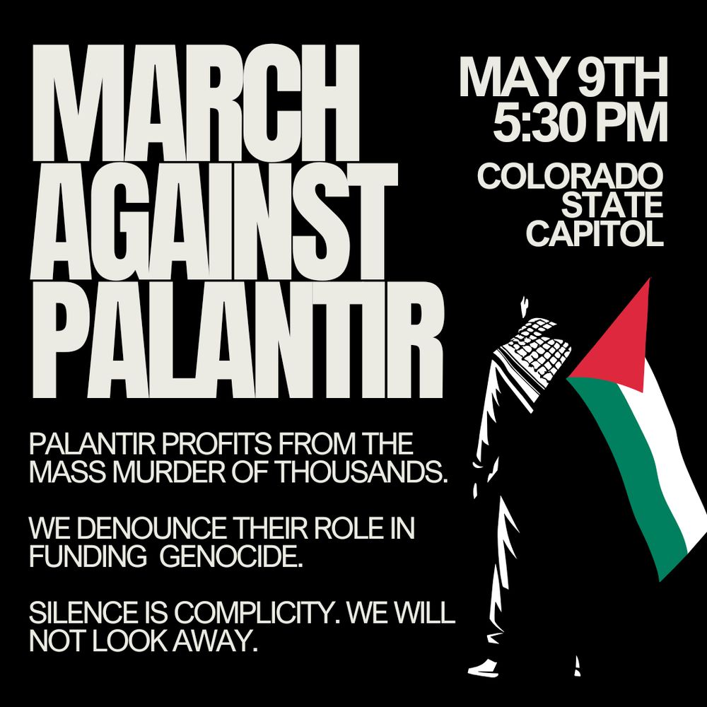 A black background with a person starkly lit in outline, they are wearing a kufiyyeh and carrying a Palestinian flag. Block lettering reads "March Against Palantir". More text below reads: Palantir profits from the mass murder of thousands. We denounce their role in funding genocide. Silence is complicity. We will not look away. Upper portion of image has the event time of May 9th 5:30 PM at the Colorado state capitol.