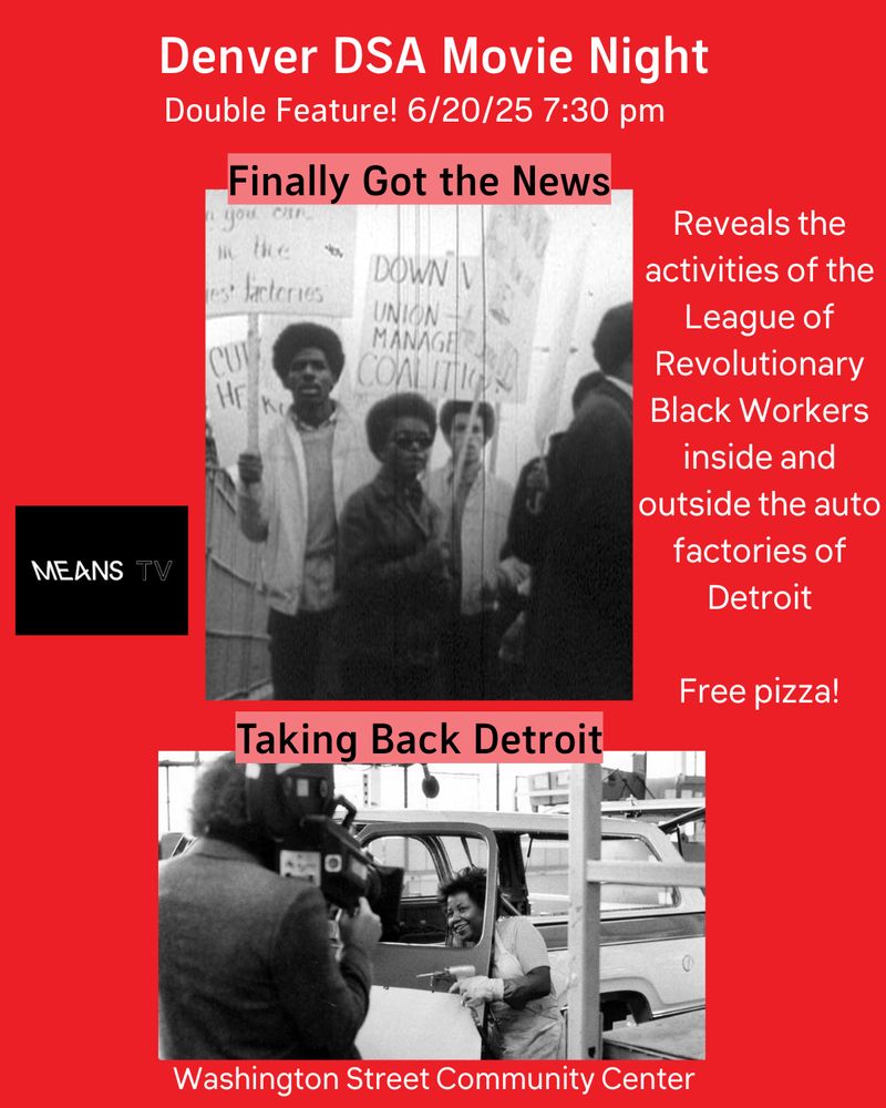 Red background with white text.  Top says "Denver DSA Movie Night Double Feature! 6/20/25 7:30 PM"  Side text says "Reveals the activities of the League of Revolutionary Black Workers inside and outside the auto factories of Detroit.  Free Pizza!" Two images, with the top one saying "Finally Got the News" and the bottom saying "Taking Back Detroit".  The top image shows protesting workers with signs.  The bottom image shows someone getting into a car while being filmed.  Bottom text says "Washington Street Community Center".  
