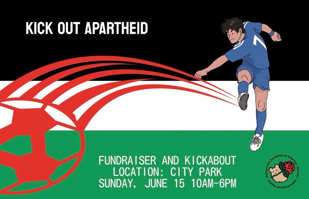 Black, white and green background colors of the Palestinian flag with a person kicking a red soccer ball in the foreground. "KICK OUT APARTHEID" text at the top of the image and "FUNDRAISER AND KICKABOUT LOCATION: CITY PARK SUNDAY, JUNE 15 10AM-6PM" at the bottom. Denver DSA logo at the bottom right.
