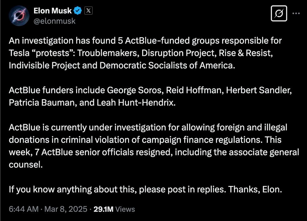 An error-riddled Twitter post from human toilet Elon Musk reading: An investigation has found 5 ActBlue-funded groups responsible for Tesla "protests": Troublemakers, Disruption Project, Rise & Resist, Indivisible Project and Democratic Socialists of America.

ActBlue funders include George Soros, Reid Hoffman, Herbert Sandler, Patricia Bauman, and Leah Hunt-Hendrix.

ActBlue is currently under investigation for allowing foreign and illegal donations in criminal violation of campaign finance regulations. This week, 7 ActBlue senior officials resigned, including the associate general counsel.

If you know anything about this, please post in replies. Thanks, Elon.