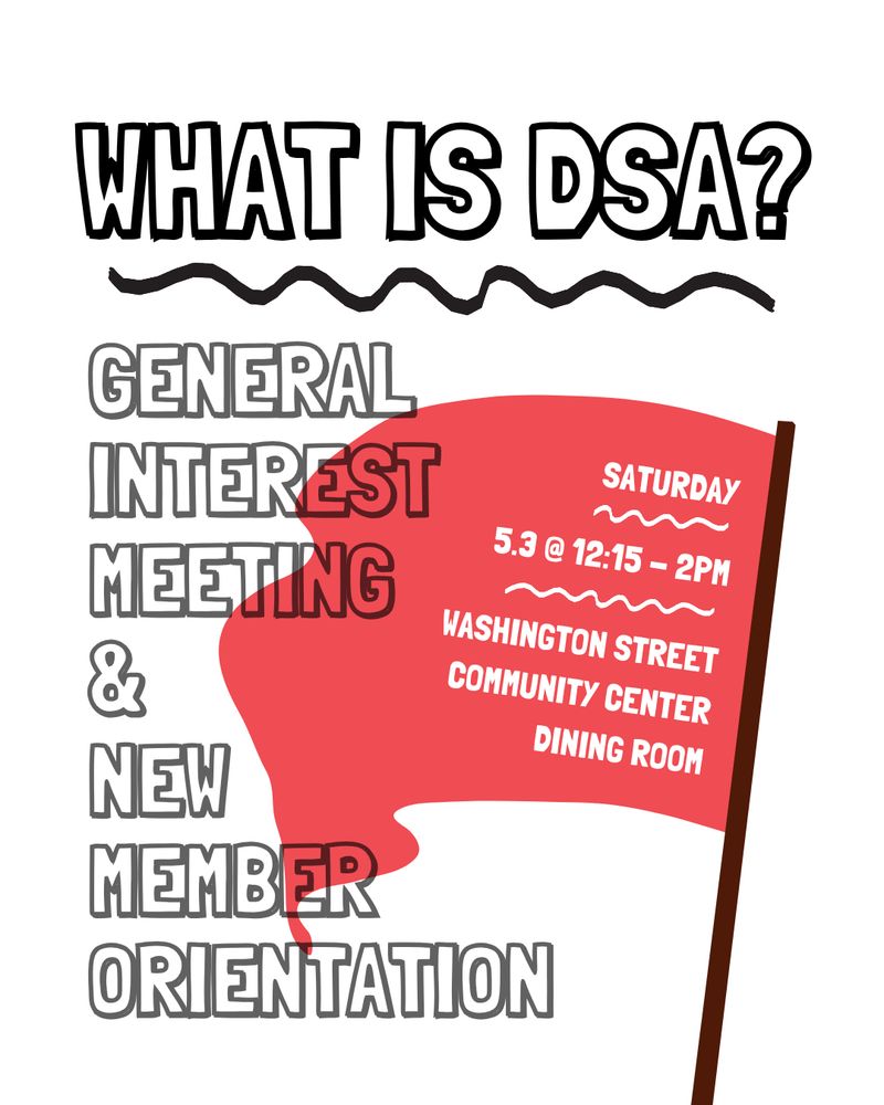 A white background with a red flag. Above the flag in bold font reads, “WHAT IS DSA?”. More text below reads, “General interest meeting & new member orientation. Saturday, 5.3 from 12:15-2pm. Washington Street Community Center Dining Room