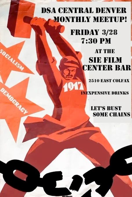 A poster depicting a worker wearing an apron reading 1917, representing the October revolution, breaking chains with a large hammer. There are stars in the background reading "Socialism", "Democracy". Foreground text reads:  DSA Central Denver monthly meetup! Friday 3/28 7:30 PM at the SIE Film Center Bar 2510 East Colfax. Inexpensive drinks. Let's bust some chains.