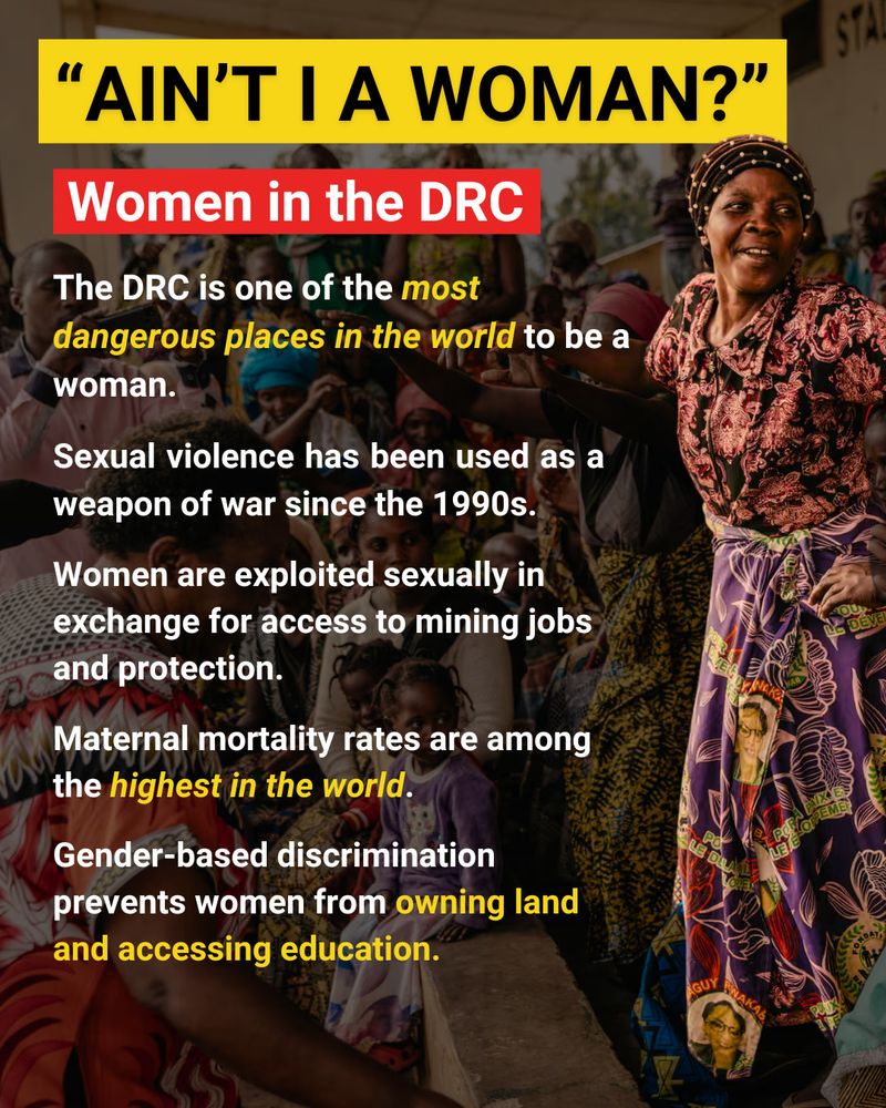 
The background is a group of Congolese women dancing in traditional dress. On the right side of the page is a picture of a dancing Congolese woman. The woman is wearing a long purple and pink skirt and pink and brown shirt. Large black capital letters outlined in yellow at the top of the page read "Ain't I A Woman?". Below this a subheading in white text against a red background reads "Women in the DRC". Below this, white text reads "The DRC is one of the most dangerous places in the world to be a woman." The phrase "most dangerous places in the world" is italicized and highlighted in yellow. Below this, white text reads "Sexual violence has been used as a weapon of war since the 1990s. Women are exploited sexually in exchange for access to mining jobs and protection. Maternal mortality rates are among the highest in the world." The phrase "highest in the world" is italicized and highlighted in yellow. At the bottom of the page, white text reads "Gender-based discrimination prevents women from owning land and accessing education." The phrase "owning land and accessing education" is highlighted in yellow.