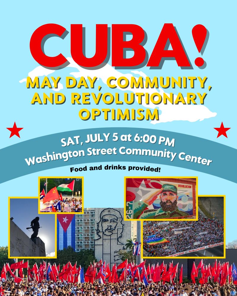 Blue background. Bold red letters at the top read "Cuba!". Yellow text below reads "MAY DAY, COMMUNITY, AND REVOLUTIONARY OPTIMISM" with a white outline of the country of Cuba behind the text. Red stars adorn the sides of the graphic. More text below reads "Saturday, July 5 at 6 PM, Washington Street Community Center" and "Food and drinks provided!". Pictures below feature a mosaic of Fidel Castro, the memorial of Che Guevara, and both aerial and up-close pictures of the 2025 May Day celebrations in Havana, Cuba.