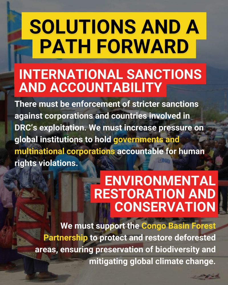 
The background is an image of Congolese men, women, and children lined up at the DRC-Burundi border. The border gate is flanked by two DRC flags. The people are wearing a mixture of traditional and modern clothing. Large black capital letters outlined in yellow at the top of the page read "Solutions And A Path Forward". Below this is a subheading in white capital letters against a red background reading "International Sanctions and Accountability". Underneath in white text is the following text: "There must be enforcement of stricter sanctions against corporations and countries involved in DRC's exploitation. We must increase pressure on global institutions to hold governments and multinational corporations accountable for human rights violations." The phrase "governments and multinational corporations" is highlighted in yellow. Below this is a subheading in white capital letters against a red background reading "Environmental Restoration and Conservation". Underneath in white text reads "We must support the Congo Basin Forest Partnership to protect and restore deforested areas, ensuring preservation of biodiversity and mitigating global climate change. We must also promote sustainable mining practices." The phrase "Congo Basin Forest Partnership" is highlighted in yellow. 