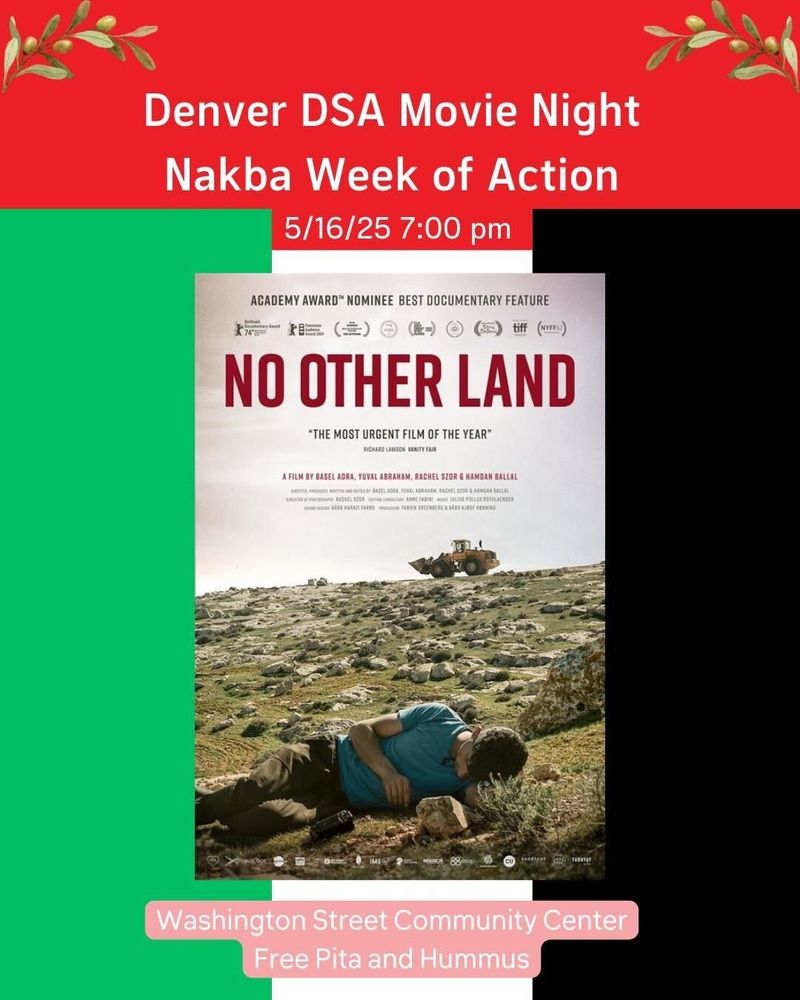 White Text at top that says "Denver DSA Movie Night Nakba Week of Action 5/16 7:00 PM. Movie Poster of No Other Land below that.  Text at bottom says "Washington Street Community Center, Free Pita and Hummus"  Background is a Palestinian Flag