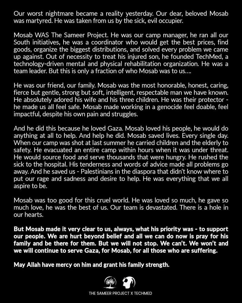 Our worst nightmare became a reality yesterday. Our dear, beloved Mosab was martyred. He was taken from us by the sick, evil occupier. 
Mosab WAS The Sameer Project. He was our camp manager, ran all our South initiatives, a coordinator who would get the best prices, find goods, organize the biggest distributions, solved problems. Out of necessity to treat his injured son he founded TechMed, a technology driven mental and physical rehabilitation organization. He was a team leader. But this is only a fraction of who Mosab was to us….
He was our friend, our family. Mosab was the most honorable, honest, caring, fierce but gentle, strong but soft, intelligent, respectable man we have known. He absolutely adored his wife and his three children. He was their protector - he made us all feel safe. Mosab made working in a genocide feel doable, feel impactful, despite his own pain and struggles. 
And he did this because he loved Gaza. Mosab loved his people, he would do anything at all to help. And help he did. Mosab saved lives. Every single day. When our camp was shot at last summer he carried children and the elderly to safety. He evacuated an entire camp within hours when it was under threat. He would source food and serve thousands that were hungry. He rushed the sick to the hospital. His tenderness and words of advice made all problems go away. And he saved us - Palestinians in the diaspora that didn’t know where to put our rage and sadness and desire to help. He was everything that we all aspire to be.
Mosab was too good for this cruel world. He was loved so much, he gave so much love, he was the best of us. Our team is devastated, there is a hole in our hearts. 
Statement continues at https://www.instagram.com/p/DK9PWqdI1g8