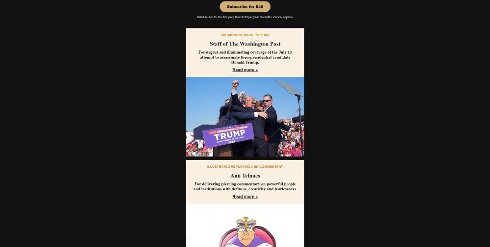 A second screenshot of the same email. Text reads:

Subscribe for $40
Billed as $40 for the first year, then $120 per year thereafter. Cancel anytime.
Breaking news reporting

Staff of The Washington Post
For urgent and illuminating coverage of the July 13 attempt to assassinate then-presidential candidate Donald Trump.



Illustrated reporting and commentary

Ann Telnaes
For delivering piercing commentary on powerful people and institutions with deftness, creativity and fearlessness.

