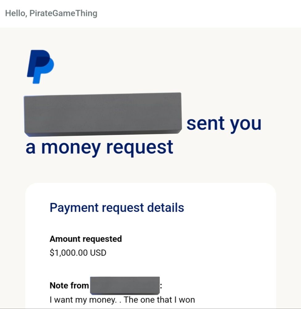 unsolicited paypal money request

Hello, PirateGameThing

[REDACTED] sent you a money request

Amount requested
$1,000.00 USD

Note from [REDACTED]
I want my money. . The one that I won