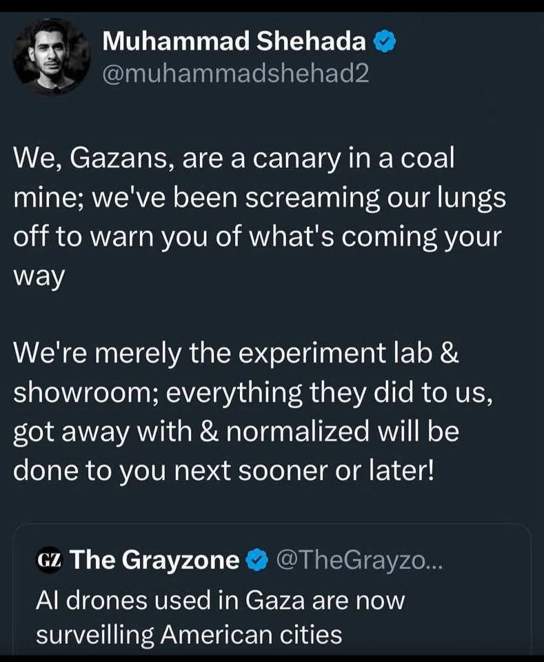 Muhammad Shehada @muhammadshehad2

We, Gazans, are a canary in a coal mine; we've been screaming our lungs
off to warn you of what's coming your way We're merely the experiment lab &
showroom; everything they did to us, got away with & normalized will be
done to you next sooner or later!

The Grayzone @TheGrayzo...

Al drones used in Gaza are now surveilling American cities
