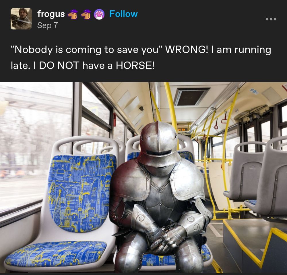 Tumblr post by user frogus. Text reads, "Nobody is coming to save you" WRONG! I am running late. I DO NOT have a HORSE!
Below is an image of a person in full plate armor edited so that they are riding public transportation.