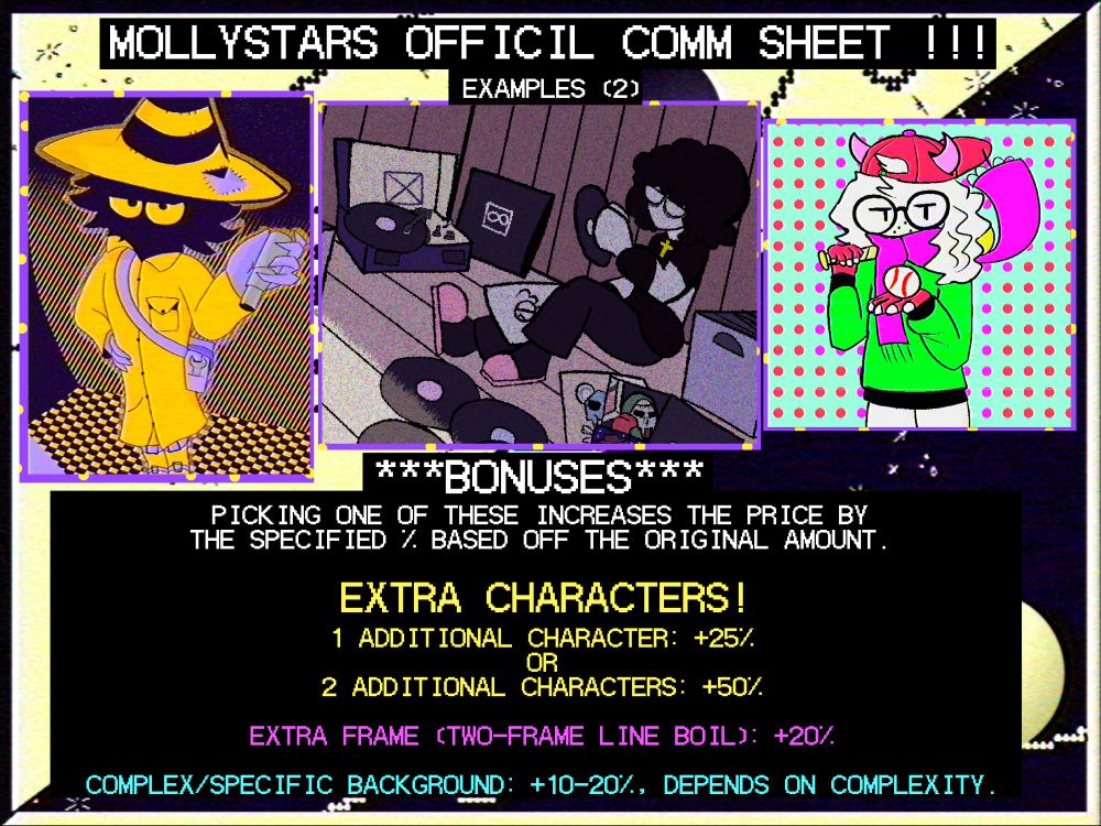 an image from my commission sheet, showing 3 more example drawings, the left one being a fullbody of another one of my OCs, Taxi; the middle one being a fullbody/complex background commission; and the right one being a halfbody i drew of ralsei.

below them, is text that reads as follows:
"***BONUSES***
picking one of these increases the price by the specified % based off the original amount.

EXTRA CHARACTERS!
1 additional character: +25%
OR
2 additional characters: +50%

EXTRA FRAME (TWO-FRAME LINE BOIL): +20%

COMPLEX/SPECIFIC BACKGROUND: +10-20%, depends on complexity."