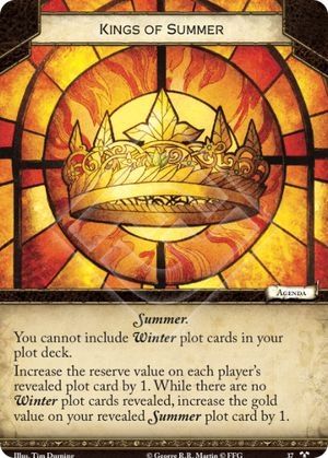 Kings of Summer
 Neutral.
Agenda.
Summer.

You cannot include Winter plot cards in your plot deck.

Increase the reserve value on each player's revealed plot card by 1. While there are no Winter plot cards revealed, increase the gold value on your revealed Summer plot card by 1.

 Tim Durning
Called to Arms #37.