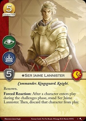  Ser Jaime Lannister
 House Lannister. Non-Loyal.
Character. Cost: 5. STR: 5.  
Commander. Kingsguard. Knight.

Renown.

Forced Reaction: After a character enters play during the challenges phase, stand Ser Jaime Lannister. Then, discard that character from play.

 Jason Engle
Bran the Builder #7.