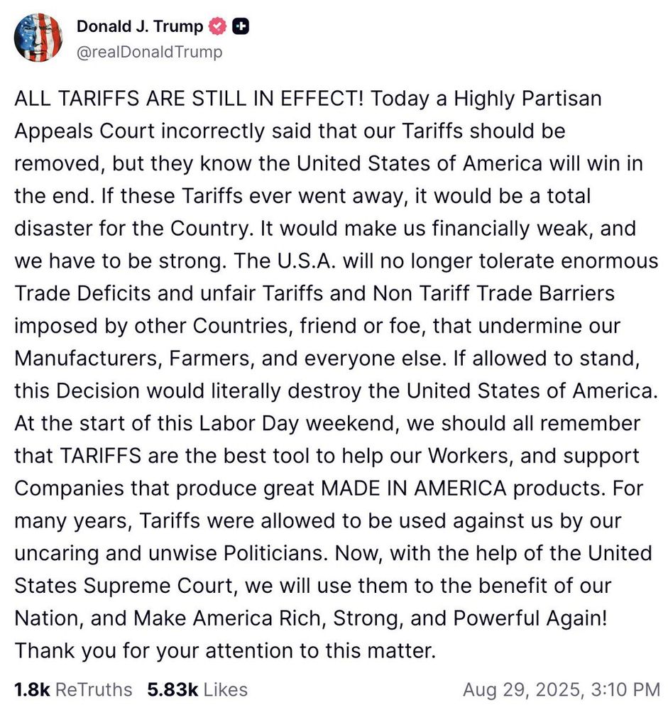 Donald J. Trump @realDonald Trump + ALL TARIFFS ARE STILL IN EFFECT! Today a Highly Partisan Appeals Court incorrectly said that our Tariffs should be removed, but they know the United States of America will win in the end. If these Tariffs ever went away, it would be a total disaster for the Country. It would make us financially weak, and we have to be strong. The U.S.A. will no longer tolerate enormous Trade Deficits and unfair Tariffs and Non Tariff Trade Barriers imposed by other Countries, friend or foe, that undermine our Manufacturers, Farmers, and everyone else. If allowed to stand, this Decision would literally destroy the United States of America. At the start of this Labor Day weekend, we should all remember that TARIFFS are the best tool to help our Workers, and support Companies that produce great MADE IN AMERICA products. For many years, Tariffs were allowed to be used against us by our uncaring and unwise Politicians. Now, with the help of the United States Supreme Court, we will use them to the benefit of our Nation, and Make America Rich, Strong, and Powerful Again! Thank you for your attention to this matter. 1.8k ReTruths 5.83k Likes Aug 29, 2025, 3:10 PM