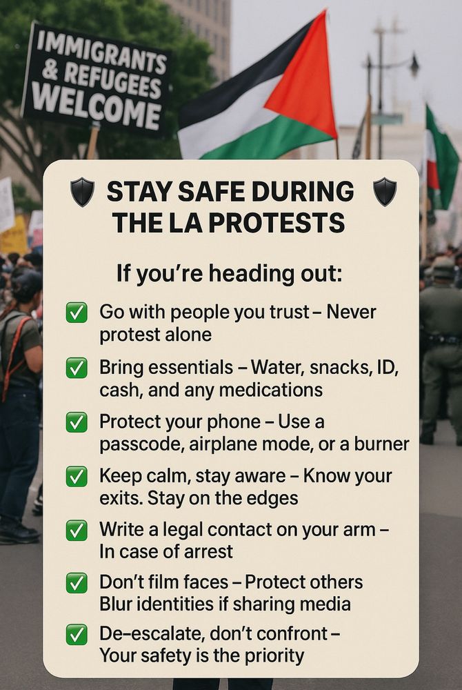 IMMIGRANTS
& REFUGEES •
WELCOME
STAY SAFE DURING
THE LA PROTESTS
If you're heading out:
v Go with people you trust - Never
protest alone
V
Bring essentials - Water, snacks, ID,
cash, and any medications
V
Protect your phone - Use a
passcode, airplane mode, or a burner
V
Keep calm, stay aware - Know your
exits. Stay on the edges
Write a legal contact on your arm -
In case of arrest
V
Don't film faces - Protect others
Blur identities if sharing media
V
De-escalate, don't confront -
Your safety is the priority