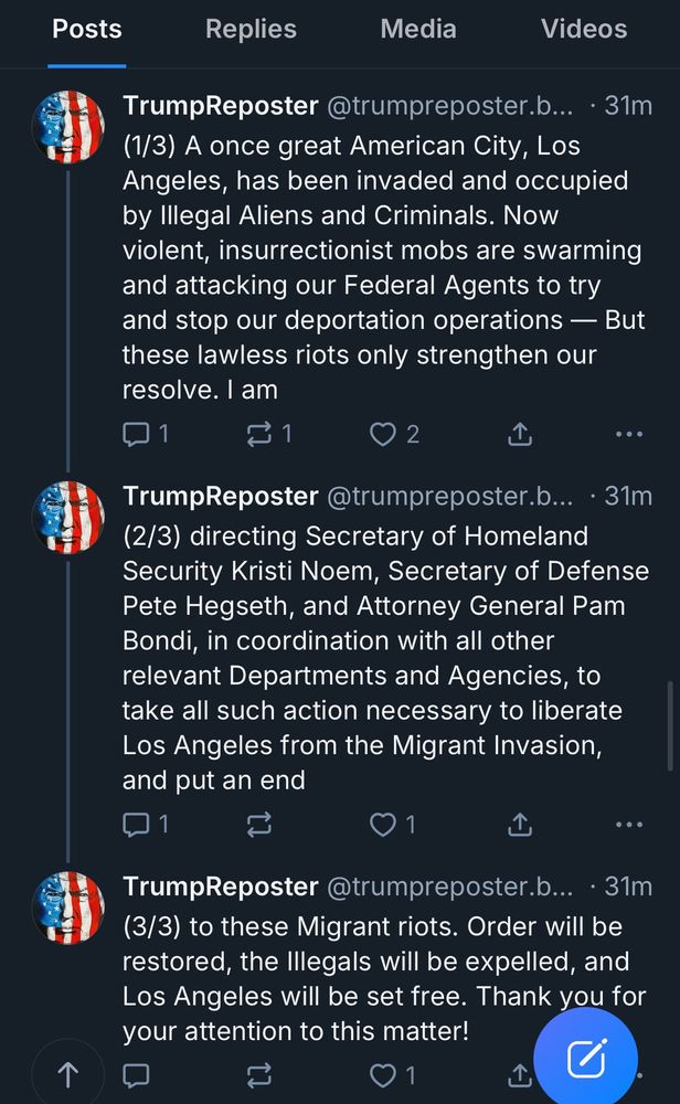 Posts
个
Replies
Media
Videos
TrumpReposter @trumpreposter.b... • 31m
(1/3) A once great American City, Los
Angeles, has been invaded and occupied
by Illegal Aliens and Criminals. Now
violent, insurrectionist mobs are swarming
and attacking our Federal Agents to try
and stop our deportation operations - But
these lawless riots only strengthen our
resolve. Iam
1
2
• ••
TrumpReposter @trumpreposter.b... • 31m
(2/3) directing Secretary of Homeland
Security Kristi Noem, Secretary of Defense
Pete Hegseth, and Attorney General Pam
Bondi, in coordination with all other
relevant Departments and Agencies, to
take all such action necessary to liberate
Los Angeles from the Migrant Invasion,
and put an end
1
• ••
TrumpReposter @trumpreposter.b... • 31m
(3/3) to these Migrant riots. Order will be
restored, the Illegals will be expelled, and
Los Angeles will be set free. Thank you for
your attention to this matter!
1