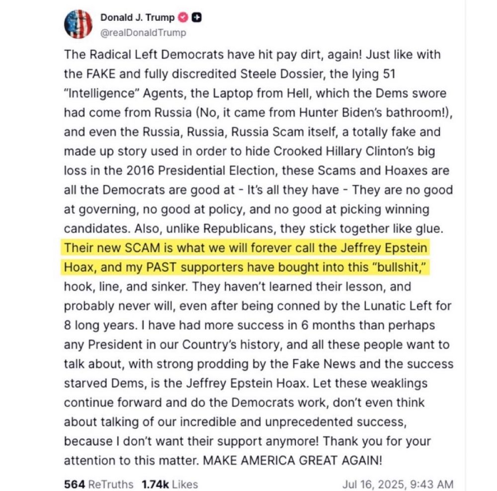 Donald J. Trump O
@realDonaldTrump
The Radical Left Democrats have hit pay dirt, again! Just like with
the FAKE and fully discredited Steele Dossier, the lying 51
"Intelligence" Agents, the Laptop from Hell, which the Dems swore
had come from Russia (No, it came from Hunter Biden's bathroom!),
and even the Russia, Russia, Russia Scam itself, a totally fake and
made up story used in order to hide Crooked Hillary Clinton's big
loss in the 2016 Presidential Election, these Scams and Hoaxes are
all the Democrats are good at - It's all they have - They are no good
at governing, no good at policy, and no good at picking winning
candidates. Also, unlike Republicans, they stick together like glue.
Their new SCAM is what we will forever call the Jeffrey Epstein
Hoax, and my PAST supporters have bought into this "bullshit,"
hook, line, and sinker. They haven't learned their lesson, and
probably never will, even after being conned by the Lunatic Left for
8 long years. I have had more success in 6 months than perhaps
any President in our Country's history, and all these people want to
talk about, with strong prodding by the Fake News and the success
starved Dems, is the Jeffrey Epstein Hoax. Let these weaklings
continue forward and do the Democrats work, don't even think
about talking of our incredible and unprecedented success,
because I don't want their support anymore! Thank you for your
attention to this matter. MAKE AMERICA GREAT AGAIN!
564 ReTruths 1.74k Likes
Jul 16, 2025, 9:43 AM