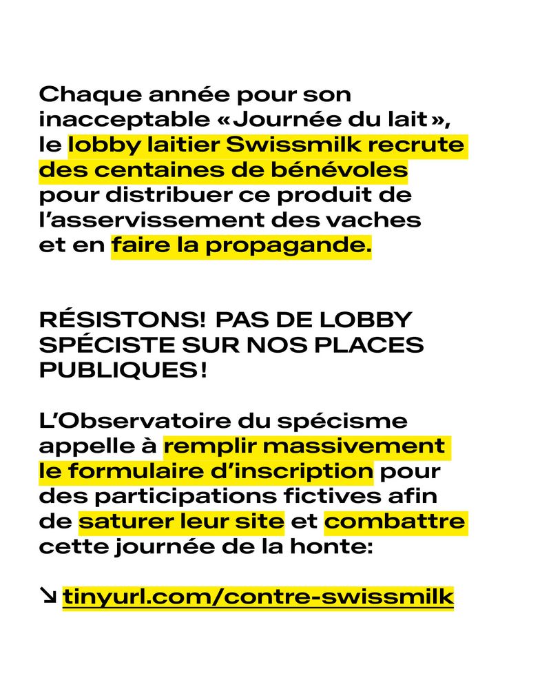 Chaque année pour son inacceptable «Journée du lait», le lobby laitier Swissmilk recrute des centaines de bénévoles pour distribuer ce produit de l’asservissement des vaches et en faire la propagande.

RÉSISTONS! PAS DE LOBBY SPÉCISTE SUR NOS PLACES PUBLIQUES!

L’Observatoire du spécisme appelle à remplir massivement le formulaire d’inscription pour des participations fictives afin de saturer leur site et combattre cette journée de la honte.