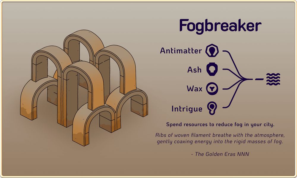 An overview of the Fogbreaker, a building that can be constructed in upcoming game Amberspire. On the left is the building art, a construction made entirely of arches. Four lower arches are in sets of two, those sets parallel to each other. Between and perpendicular to them are four more arches, also in parallel sets of two, but twice as tall, their outer legs resting atop the lower arches.

On the right are the details of the building and its flavour text, reading: Fogbreaker. Spend resources to reduce fog in your city. "Ribs of woven filament breathe with the atmosphere, gently coaxing energy into the rigid masses of fog - The Golden Eras NNN". There is also a diagram of the resources that can be used with this building to remove fog. The resources are: Antimatter, Ash, Wax, and Intrigue.