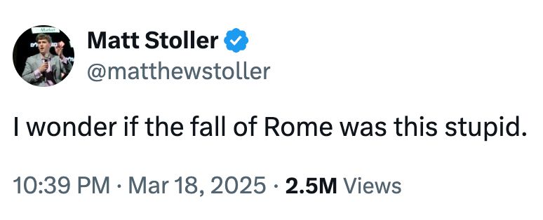 Screenshot of Tweet from Matt Stoller in which he says: I wonder if the fall of Rome was this stupid. Posted at 10:39pm on March 18, 2025. As of the time of this screenshot, the Tweet had 2.5million views.