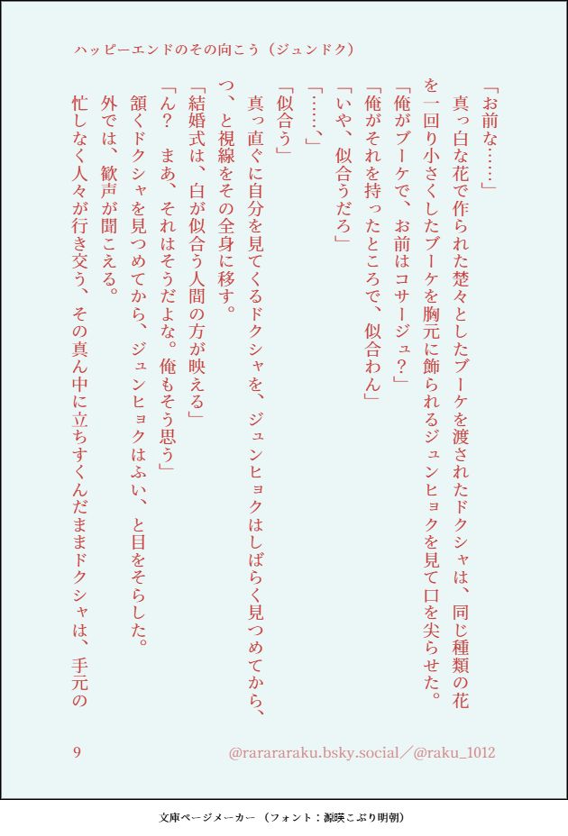 「お前な……」
　真っ白な花で作られた楚々としたブーケを渡されたドクシャは、同じ種類の花を一回り小さくしたブーケを胸元に飾られるジュンヒョクを見て口を尖らせた。
「俺がブーケで、お前はコサージュ？」
「俺がそれを持ったところで、似合わん」
「いや、似合うだろ」
「……、」
「似合う」
　真っ直ぐに自分を見てくるドクシャを、ジュンヒョクはしばらく見つめてから、つ、と視線をその全身に移す。
「結婚式は、白が似合う人間の方が映える」
「ん？　まあ、それはそうだよな。俺もそう思う」
　頷くドクシャを見つめてから、ジュンヒョクはふい、と目をそらした。
　外では、歓声が聞こえる。
　忙しなく人々が行き交う、その真ん中に立ちすくんだままドクシャは、手元の