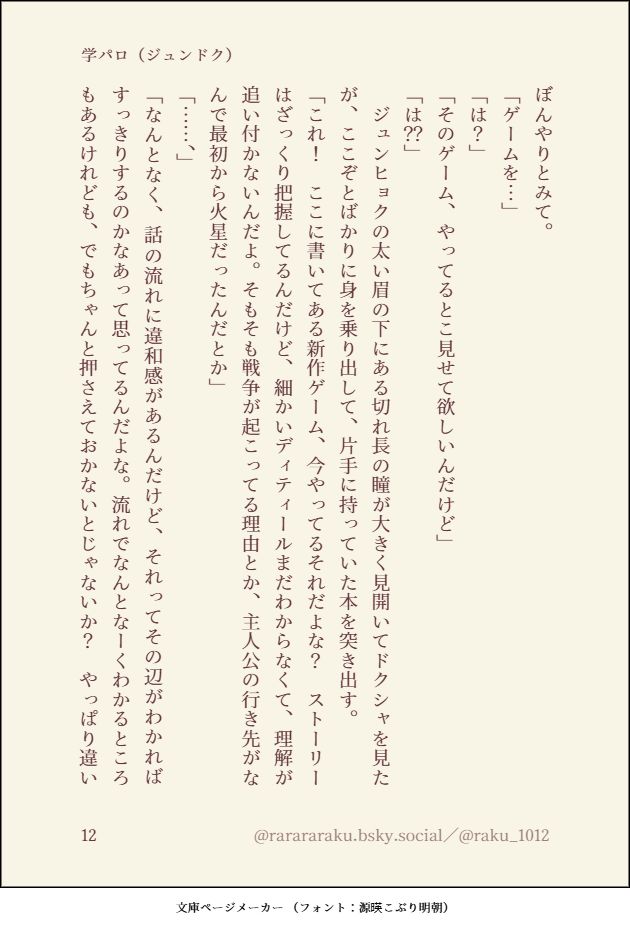 ぼんやりとみて。
「ゲームを…」
「は？」
「そのゲーム、やってるとこ見せて欲しいんだけど」
「は？？」
　ジュンヒョクの太い眉の下にある切れ長の瞳が大きく見開いてドクシャを見たが、ここぞとばかりに身を乗り出して、片手に持っていた本を突き出す。
「これ！　ここに書いてある新作ゲーム、今やってるそれだよな？　ストーリーはざっくり把握してるんだけど、細かいディティールまだわからなくて、理解が追い付かないんだよ。そもそも戦争が起こってる理由とか、主人公の行き先がなんで最初から火星だったんだとか」
「……、」
「なんとなく、話の流れに違和感があるんだけど、それってその辺がわかればすっきりするのかなあって思ってるんだよな。流れでなんとなーくわかるところもあるけれども、でもちゃんと押さえておかないとじゃないか？　やっぱり違い