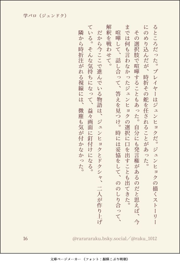 るところだった。プレイヤーはジュンヒョクだ。ジュンヒョクの描くストーリーにのめり込んだが、時折その舵を任されることがあった。
　その選択肢で喧嘩することもあった。自分にも発言権があるのだと思えば、今までは何も言わなかったジュンヒョクの選択に口を出すことも出てきた。
　喧嘩して、話し合って、答えを見つけ。時には妥協をして、ののしり合って、解釈を戦わせて。
　だから今ここで進んでいる物語は、ジュンヒョクとドクシャ、二人が作り上げている。そんな気持ちになって、益々画面に釘付けになる。
　隣から時折注がれる視線には、微塵も気が付かなかった。