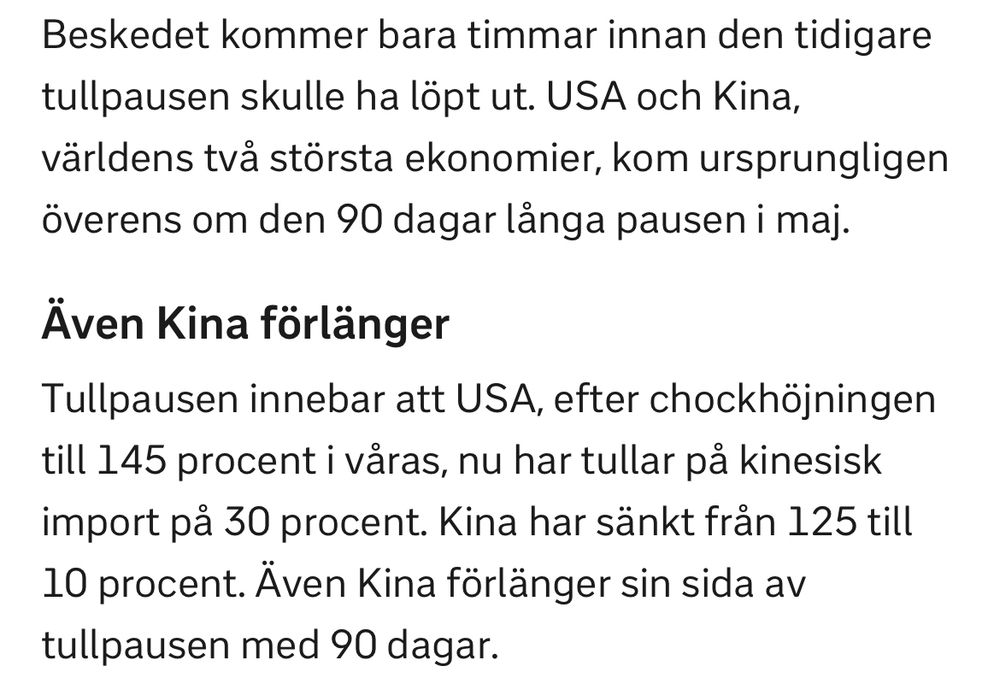 Beskedet kommer bara timmar innan den tidigare tullpausen skulle ha löpt ut. USA och Kina, världens två största ekonomier, kom ursprungligen överens om den 90 dagar länga pausen i maj.
Även Kina förlänger
Tullpausen innebär att USA, efter chockhöjningen till 145 procent i våras, nu har tullar på kinesisk import på 30 procent. Kina har sänkt från 125 till 10 procent. Även Kina förlänger sin sida av tullpausen med 90 dagar.