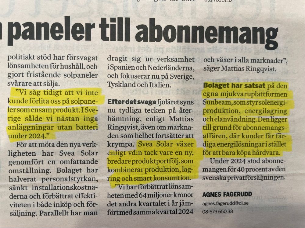 Artikel i Dagens industri 12/8 om att Svea Solar har fått göra förändringar i sin affärsmodell.

"Vi säg tidigt att vi inte kunde förlita oss på solpaneler som ensam produkt. I Sverige sålde vi nästan inga anläggningar utan batteri under 2024."

Svea Solar växer enligt vd:n tack vare en ny, bredare produktportfolj,som kombinerar produktion, lagring och smart konsumtion.


Bolaget har satsat på den egna mjukvaruplattformen Sunbeam, som styr solenergi-produktion, energilagring och elanvändning. Den ligger till grund för abonnemangs-affären, där kunder får färdiga energilösningari stället för att bara köpa hårdvara.