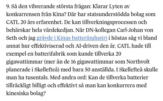 9. Så den vibrerande största frågan: Klarar Lyten av konkurrensen från Kina? Där har statsunderstödda bolag som CATL 20 års erfarenhet. De kan tillverkningsprocessen och behärskar hela värdekedjan. När DN-kollegan Carl-Johan von Seth och jag grävde i Kinas batteriindustri i höstas såg vi bland annat hur effektiviserad och AI-driven den är. CATL hade till exempel en batterifabrik som kunde tillverka 20 gigawattimmar (mer än de 16 gigawattimmar som Northvolt planerade i Skellefteå) med bara 50 anställda. I Skellefteå skulle man ha tusentals. Med andra ord: Kan de tillverka batterier tillräckligt billigt och effektivt så man kan konkurrera med kinesiska bolag?
