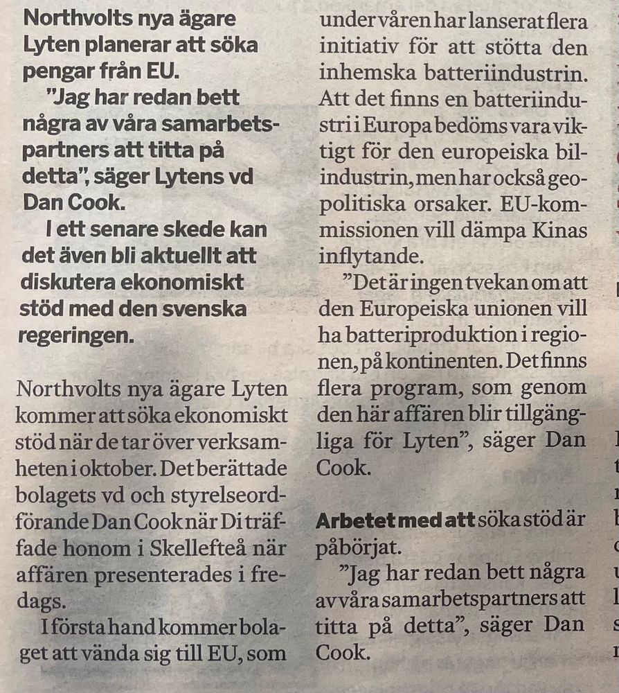 Tidningsutklipp ur Dagens Industri 12/8-25

Northvolts nya ägare Lyten planerar att söka pengar från EU. "Jag har redan bett några av våra samarbetspartners att titta på detta", säger Lytens vd Dan Cook.
l ett senare skede kan det även bli aktuellt att diskutera ekonomiskt stöd med den svenska regeringen.

Northvolts nya ägare Lyten kommer att söka ekonomiskt stöd när de tar över verksamheten i oktober. Det berättade bolagets vd och styrelseordförande Dan Cook när DI träffade honom i Skelleftea när affären presenterades i fredags.
I första hand kommer bolaget att vända sig till EU, som under våren har lanserat flera initiativ för att stötta den inhemska batteriindustrin.
Att det finns en batteriindustri i Europa bedöms vara viktigt för den europeiska bilindustrin, men har också geopolitiska orsaker. EU-kommissionen vill dämpa Kinas inflytande.
"Det är ingen tvekan om att den Europeiska unionen vill ha batteriproduktion i regionen, på kontinenten. Det finns flera program, som genom den här affären blir tillgängliga för Lyten",', säger Dan Cook.