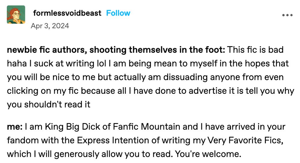 Tumblr post by user formlessvoidbeast on April 3, 2024:

newbie fic authors, shooting themselves in the foot: This fic is bad haha I suck at writing lol I am being mean to myself in the hopes that you will be nice to me but actually am dissuading anyone from even clicking on my fic because all I have done to advertise it is tell you why you shouldn't read it

me: I am King Big Dick of Fanfic Mountain and I have arrived in your fandom with the Express Intention of writing my Very Favorite Fics, which I will generously allow you to read. You're welcome.