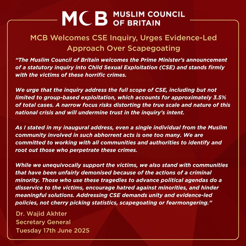 A public statement from the Muslim Council of Britain (MCB) titled “MCB Welcomes CSE Inquiry, Urges Evidence-Led Approach Over Scapegoating.” The statement supports the UK Prime Minister's announcement of a statutory inquiry into Child Sexual Exploitation (CSE), emphasizing the need for a broad, evidence-based investigation rather than a narrow focus on group-based exploitation, which comprises only 3.5% of cases. The message highlights the MCB’s solidarity with victims, rejects scapegoating of minority communities, and calls for unity and fair policymaking. The statement is attributed to Dr. Wajid Akhter, Secretary General, and dated Tuesday 17th June 2025. The design features white and gold text on a maroon background, with the MCB logo at the top.