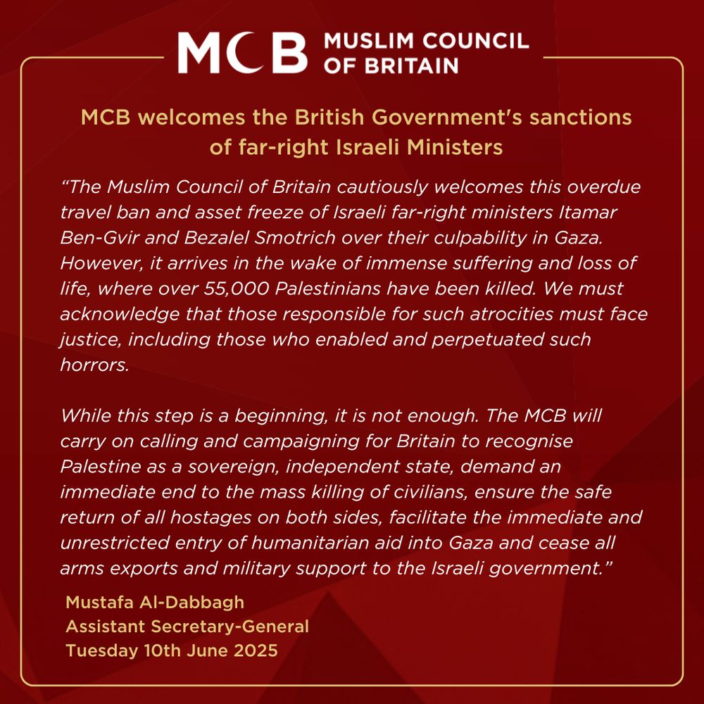 MCB Press Statement Reads: The Muslim Council of Britain cautiously welcomes this overdue travel ban and assets frozen of Israeli far-right ministers Itamar Ben-Gvir and Bezalel Smotrich over their culpability in Gaza. Although it arrives in the wake of immense suffering and loss of life, where over 55,000 Palestinians have been killed. We must acknowledge that those responsible for such atrocities must face justice, including those who enabled and perpetuated such horrors. While this step is a beginning, it is not enough. The MCB will carry on calling and campaigning for Britain to recognise Palestine as a sovereign, independent state, demand an immediate end to the mass killing of civilians, ensure the safe return of all hostages on both sides, facilitate the immediate and unrestricted entry of humanitarian aid into Gaza and cease all arms exports and military support to the Israeli government." 